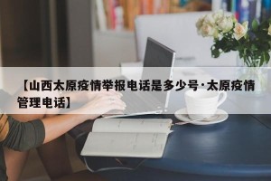 【山西太原疫情举报电话是多少号·太原疫情管理电话】