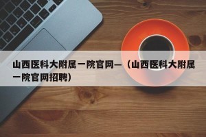 山西医科大附属一院官网—（山西医科大附属一院官网招聘）