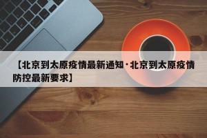 【北京到太原疫情最新通知·北京到太原疫情防控最新要求】