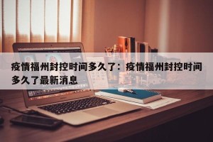 疫情福州封控时间多久了：疫情福州封控时间多久了最新消息