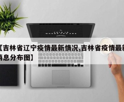 【吉林省辽宁疫情最新情况,吉林省疫情最新消息分布图】