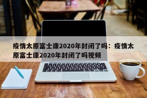 疫情太原富士康2020年封闭了吗：疫情太原富士康2020年封闭了吗视频