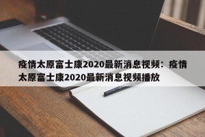 疫情太原富士康2020最新消息视频：疫情太原富士康2020最新消息视频播放
