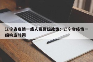 辽宁省疫情一线人员晋级政策：辽宁省疫情一级响应时间