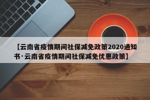 【云南省疫情期间社保减免政策2020通知书·云南省疫情期间社保减免优惠政策】