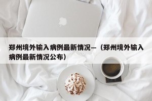郑州境外输入病例最新情况—（郑州境外输入病例最新情况公布）