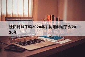 沈阳封城了吗2020年›沈阳封城了么2020年