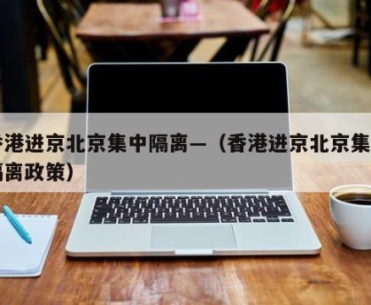 香港进京北京集中隔离—（香港进京北京集中隔离政策）