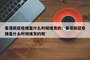 香港新冠疫情是什么时候爆发的：香港新冠疫情是什么时候爆发的呢