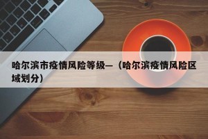 哈尔滨市疫情风险等级—（哈尔滨疫情风险区域划分）