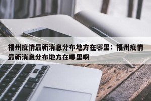福州疫情最新消息分布地方在哪里：福州疫情最新消息分布地方在哪里啊