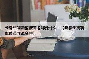 长春生物新冠疫苗名称是什么—（长春生物新冠疫苗什么名字）