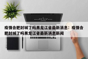 疫情合肥封城了吗黑龙江省最新消息：疫情合肥封城了吗黑龙江省最新消息新闻