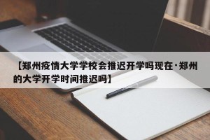 【郑州疫情大学学校会推迟开学吗现在·郑州的大学开学时间推迟吗】