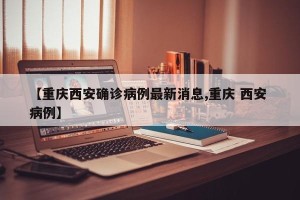【重庆西安确诊病例最新消息,重庆 西安 病例】