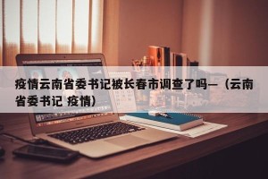 疫情云南省委书记被长春市调查了吗—（云南省委书记 疫情）