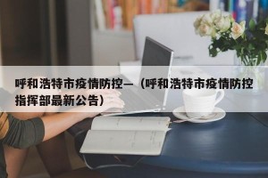 呼和浩特市疫情防控—（呼和浩特市疫情防控指挥部最新公告）