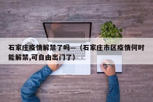 石家庄疫情解禁了吗—（石家庄市区疫情何时能解禁,可自由出门了）