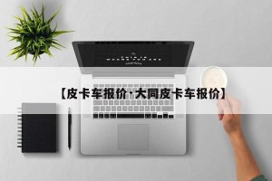 【皮卡车报价·大同皮卡车报价】