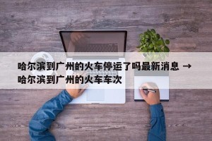 哈尔滨到广州的火车停运了吗最新消息 → 哈尔滨到广州的火车车次