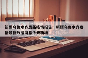 新疆乌鲁木齐最新疫情报告：新疆乌鲁木齐疫情最新数据消息今天新增