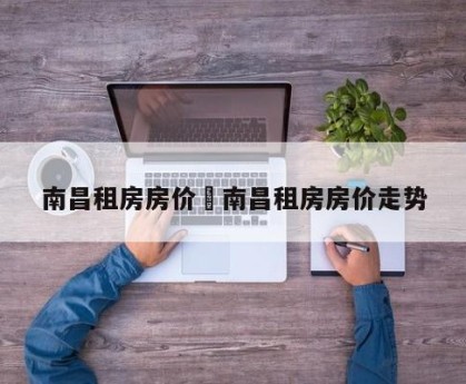 南昌租房房价›南昌租房房价走势