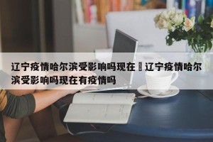 辽宁疫情哈尔滨受影响吗现在›辽宁疫情哈尔滨受影响吗现在有疫情吗