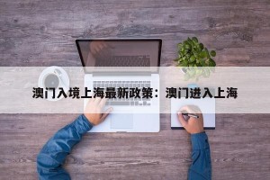 澳门入境上海最新政策：澳门进入上海