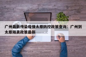 广州最新传染疫情太原防控政策查询：广州到太原隔离政策最新