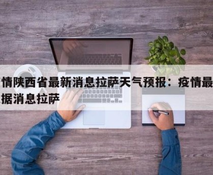 疫情陕西省最新消息拉萨天气预报：疫情最新数据消息拉萨