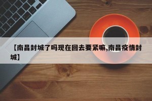 【南昌封城了吗现在回去要紧嘛,南昌疫情封城】