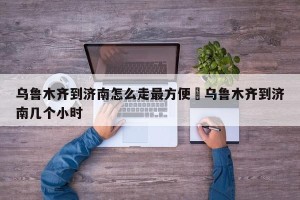 乌鲁木齐到济南怎么走最方便›乌鲁木齐到济南几个小时