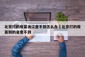 北京打的疫苗浙江查不到怎么办›北京打的疫苗别的省查不到