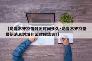 【乌鲁木齐疫情封闭时间多久·乌鲁木齐疫情最新消息封城什么时候结束?】