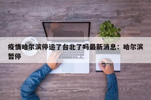 疫情哈尔滨停运了台北了吗最新消息：哈尔滨暂停