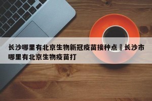 长沙哪里有北京生物新冠疫苗接种点›长沙市哪里有北京生物疫苗打