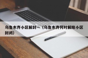 乌鲁木齐小区解封—（乌鲁木齐何时解除小区封闭）