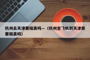 杭州去天津要隔离吗—（杭州坐飞机到天津需要隔离吗）