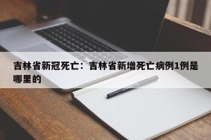 吉林省新冠死亡：吉林省新增死亡病例1例是哪里的