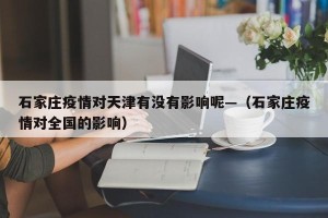 石家庄疫情对天津有没有影响呢—（石家庄疫情对全国的影响）