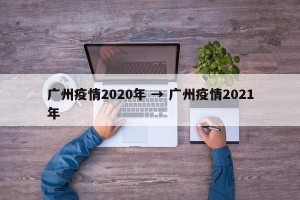 广州疫情2020年 → 广州疫情2021年