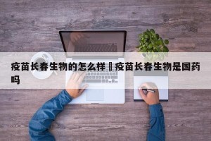 疫苗长春生物的怎么样›疫苗长春生物是国药吗