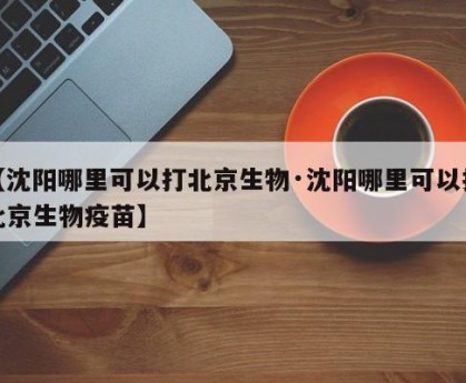 【沈阳哪里可以打北京生物·沈阳哪里可以打北京生物疫苗】