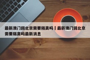 最新澳门回北京需要隔离吗›最新澳门回北京需要隔离吗最新消息