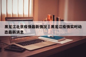 黑龙江北京疫情最新情况›黑龙江疫情实时动态最新消息