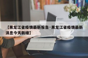 【黑龙江省疫情最新报告·黑龙江省疫情最新消息今天新增】