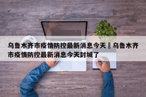 乌鲁木齐市疫情防控最新消息今天›乌鲁木齐市疫情防控最新消息今天封城了