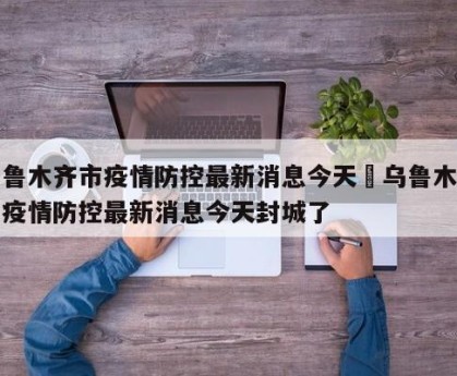 乌鲁木齐市疫情防控最新消息今天›乌鲁木齐市疫情防控最新消息今天封城了