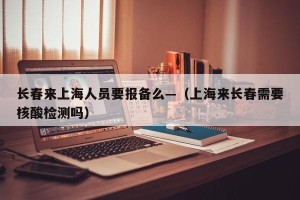 长春来上海人员要报备么—（上海来长春需要核酸检测吗）