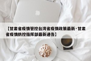 【甘肃省疫情管控台湾省疫情政策最新·甘肃省疫情防控指挥部最新通告】